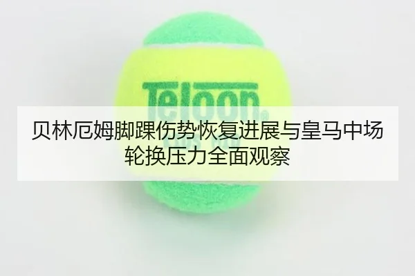 贝林厄姆脚踝伤势恢复进展与皇马中场轮换压力全面观察