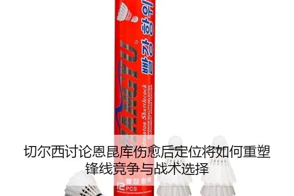 切尔西讨论恩昆库伤愈后定位将如何重塑锋线竞争与战术选择