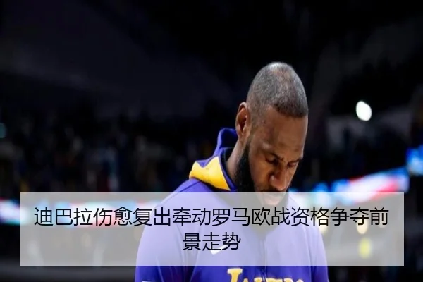 迪巴拉伤愈复出牵动罗马欧战资格争夺前景走势