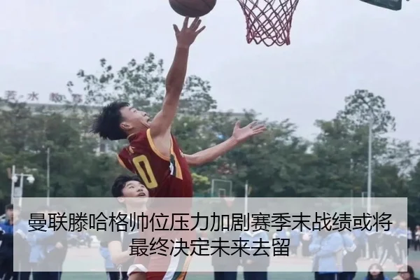 曼联滕哈格帅位压力加剧赛季末战绩或将最终决定未来去留
