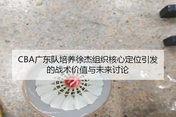 CBA广东队培养徐杰组织核心定位引发的战术价值与未来讨论