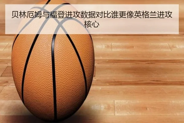 贝林厄姆与福登进攻数据对比谁更像英格兰进攻核心