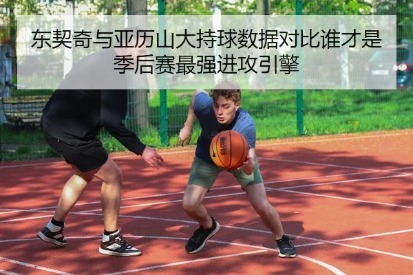 东契奇与亚历山大持球数据对比谁才是季后赛最强进攻引擎