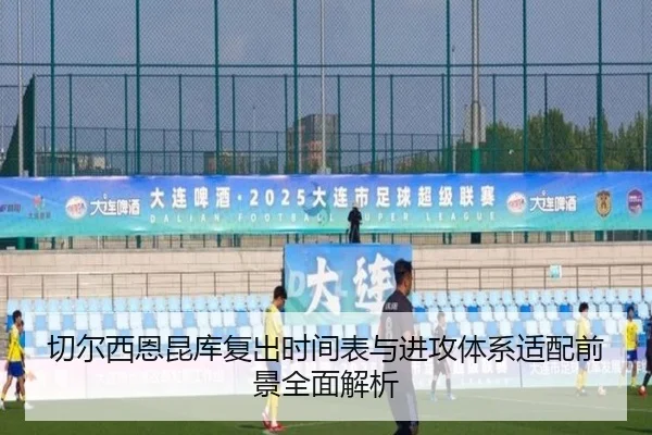 切尔西恩昆库复出时间表与进攻体系适配前景全面解析