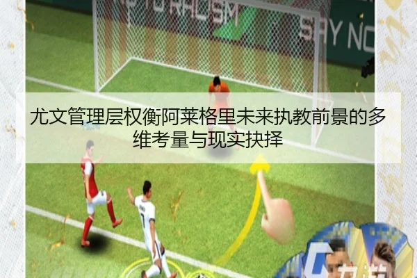 尤文管理层权衡阿莱格里未来执教前景的多维考量与现实抉择