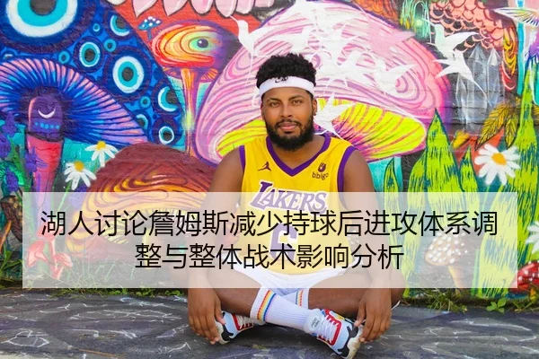 湖人讨论詹姆斯减少持球后进攻体系调整与整体战术影响分析