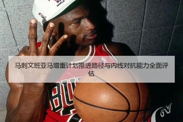 马刺文班亚马增重计划推进路径与内线对抗能力全面评估