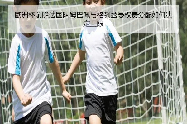 欧洲杯前瞻法国队姆巴佩与格列兹曼权责分配如何决定上限