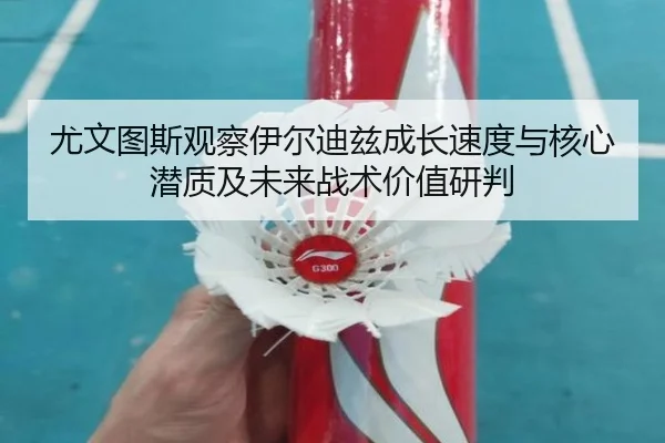 尤文图斯观察伊尔迪兹成长速度与核心潜质及未来战术价值研判