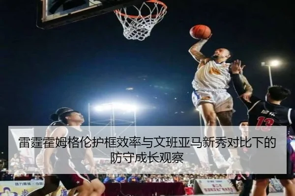 雷霆霍姆格伦护框效率与文班亚马新秀对比下的防守成长观察