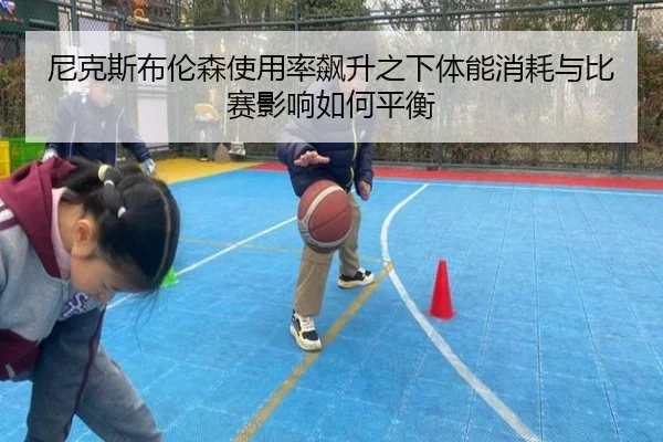 尼克斯布伦森使用率飙升之下体能消耗与比赛影响如何平衡