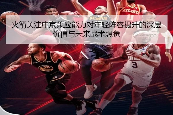 火箭关注申京策应能力对年轻阵容提升的深层价值与未来战术想象