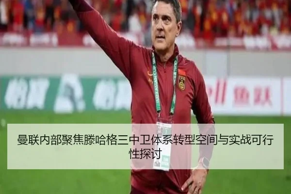 曼联内部聚焦滕哈格三中卫体系转型空间与实战可行性探讨