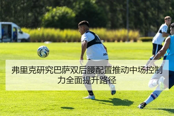 弗里克研究巴萨双后腰配置推动中场控制力全面提升路径