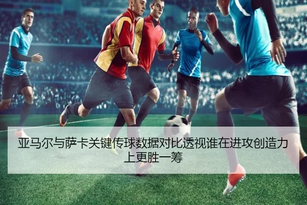 亚马尔与萨卡关键传球数据对比透视谁在进攻创造力上更胜一筹