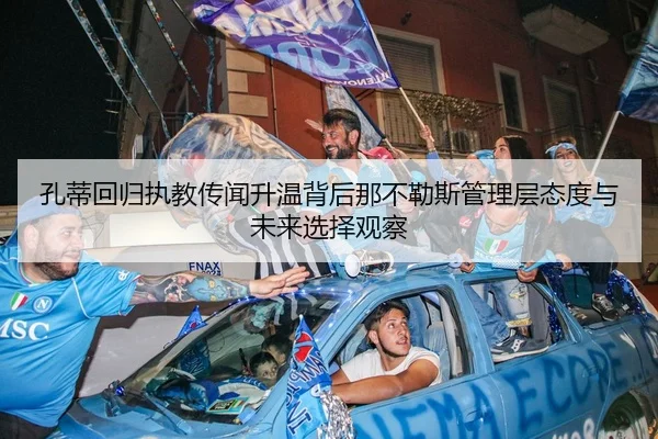 孔蒂回归执教传闻升温背后那不勒斯管理层态度与未来选择观察