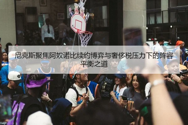 尼克斯聚焦阿奴诺比续约博弈与奢侈税压力下的阵容平衡之道
