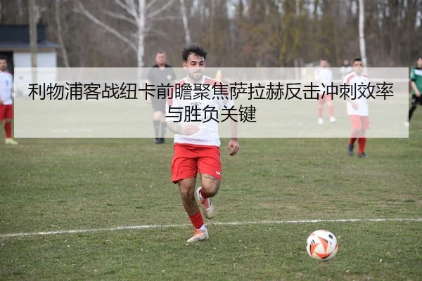 利物浦客战纽卡前瞻聚焦萨拉赫反击冲刺效率与胜负关键